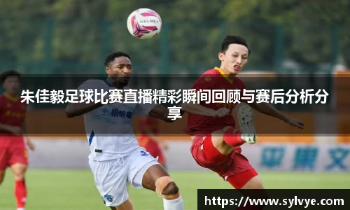 朱佳毅足球比赛直播精彩瞬间回顾与赛后分析分享