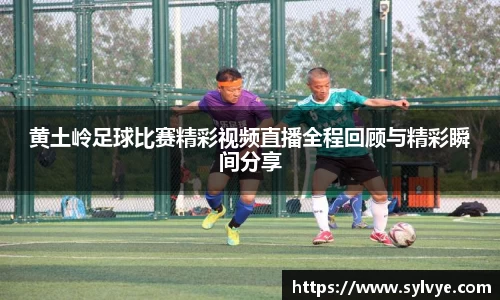 黄土岭足球比赛精彩视频直播全程回顾与精彩瞬间分享