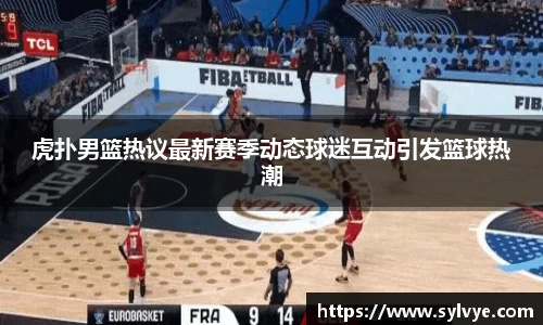 虎扑男篮热议最新赛季动态球迷互动引发篮球热潮