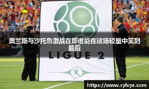 奥兰斯与沙托鲁激战在即谁能在这场较量中笑到最后